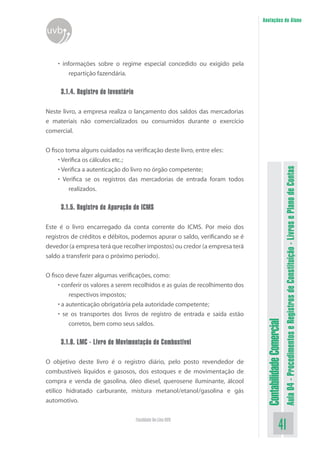 Anotações do Aluno
uvb


    • informações sobre o regime especial concedido ou exigido pela
         repartição fazendária.

     3.1.4. Registro de Inventário

Neste livro, a empresa realiza o lançamento dos saldos das mercadorias
e materiais não comercializados ou consumidos durante o exercício
comercial.


O fisco toma alguns cuidados na verificação deste livro, entre eles:
     • Verifica os cálculos etc.;




                                                                                                          Aula 04 - Procedimentos e Registros de Constituição - Livros e Plano de Contas
     • Verifica a autenticação do livro no órgão competente;
     • Verifica se os registros das mercadorias de entrada foram todos
         realizados.

     3.1.5. Registro de Apuração de ICMS

Este é o livro encarregado da conta corrente do ICMS. Por meio dos
registros de créditos e débitos, podemos apurar o saldo, verificando se é
devedor (a empresa terá que recolher impostos) ou credor (a empresa terá
saldo a transferir para o próximo período).


O fisco deve fazer algumas verificações, como:
     • conferir os valores a serem recolhidos e as guias de recolhimento dos
          respectivos impostos;
     • a autenticação obrigatória pela autoridade competente;
     • se os transportes dos livros de registro de entrada e saída estão
                                                                                Contabilidade Comercial


          corretos, bem como seus saldos.

     3.1.6. LMC - Livro de Movimentação de Combustível

O objetivo deste livro é o registro diário, pelo posto revendedor de
combustíveis líquidos e gasosos, dos estoques e de movimentação de
compra e venda de gasolina, óleo diesel, querosene iluminante, álcool
etílico hidratado carburante, mistura metanol/etanol/gasolina e gás
automotivo.

                                     Faculdade On-Line UVB
                                                                                                 41
 