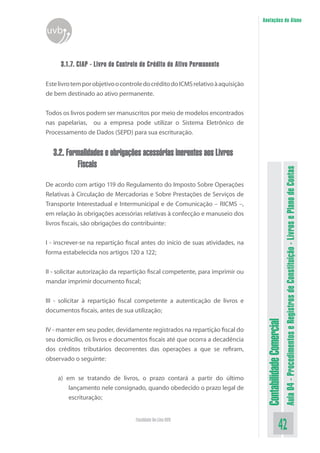 Anotações do Aluno
uvb


      3.1.7. CIAP - Livro de Controle de Crédito do Ativo Permanente

Este livro tem por objetivo o controle do crédito do ICMS relativo à aquisição
de bem destinado ao ativo permanente.


Todos os livros podem ser manuscritos por meio de modelos encontrados
nas papelarias, ou a empresa pode utilizar o Sistema Eletrônico de
Processamento de Dados (SEPD) para sua escrituração.


   3.2. Formalidades e obrigações acessórias inerentes aos Livros
           Fiscais




                                                                                                            Aula 04 - Procedimentos e Registros de Constituição - Livros e Plano de Contas
De acordo com artigo 119 do Regulamento do Imposto Sobre Operações
Relativas à Circulação de Mercadorias e Sobre Prestações de Serviços de
Transporte Interestadual e Intermunicipal e de Comunicação – RICMS –,
em relação às obrigações acessórias relativas à confecção e manuseio dos
livros fiscais, são obrigações do contribuinte:


I - inscrever-se na repartição fiscal antes do início de suas atividades, na
forma estabelecida nos artigos 120 a 122;


II - solicitar autorização da repartição fiscal competente, para imprimir ou
mandar imprimir documento fiscal;


III - solicitar à repartição fiscal competente a autenticação de livros e
documentos fiscais, antes de sua utilização;
                                                                                  Contabilidade Comercial



IV - manter em seu poder, devidamente registrados na repartição fiscal do
seu domicílio, os livros e documentos fiscais até que ocorra a decadência
dos créditos tributários decorrentes das operações a que se refiram,
observado o seguinte:


    a) em se tratando de livros, o prazo contará a partir do último
        lançamento nele consignado, quando obedecido o prazo legal de
        escrituração;


                                   Faculdade On-Line UVB
                                                                                                   42
 