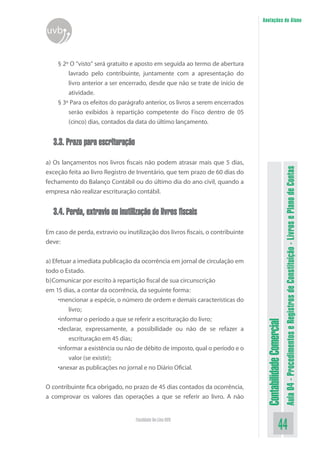 Anotações do Aluno
uvb


    § 2º O “visto” será gratuito e aposto em seguida ao termo de abertura
        lavrado pelo contribuinte, juntamente com a apresentação do
        livro anterior a ser encerrado, desde que não se trate de início de
        atividade.
    § 3º Para os efeitos do parágrafo anterior, os livros a serem encerrados
        serão exibidos à repartição competente do Fisco dentro de 05
        (cinco) dias, contados da data do último lançamento.


  3.3. Prazo para escrituração

a) Os lançamentos nos livros fiscais não podem atrasar mais que 5 dias,




                                                                                                           Aula 04 - Procedimentos e Registros de Constituição - Livros e Plano de Contas
exceção feita ao livro Registro de Inventário, que tem prazo de 60 dias do
fechamento do Balanço Contábil ou do último dia do ano civil, quando a
empresa não realizar escrituração contábil.


  3.4. Perda, extravio ou inutilização de livros fiscais

Em caso de perda, extravio ou inutilização dos livros fiscais, o contribuinte
deve:


a) Efetuar a imediata publicação da ocorrência em jornal de circulação em
todo o Estado.
b)Comunicar por escrito à repartição fiscal de sua circunscrição
em 15 dias, a contar da ocorrência, da seguinte forma:
     •mencionar a espécie, o número de ordem e demais características do
          livro;
     •informar o período a que se referir a escrituração do livro;
                                                                                 Contabilidade Comercial



     •declarar, expressamente, a possibilidade ou não de se refazer a
          escrituração em 45 dias;
     •informar a existência ou não de débito de imposto, qual o período e o
          valor (se existir);
     •anexar as publicações no jornal e no Diário Oficial.


O contribuinte fica obrigado, no prazo de 45 dias contados da ocorrência,
a comprovar os valores das operações a que se referir ao livro. A não


                                   Faculdade On-Line UVB
                                                                                                  44
 