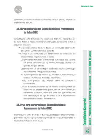 Anotações do Aluno
uvb


comprovação ou insuficiência ou inidoneidade das provas, implicará o
arbitramento do ICMS.


  3.5. Livros escriturados por Sistema Eletrônico de Processamento
           de Dados (SEPD)

Para utilizar o SEPD - Sistema de Processamento de Dados - na escrituração
de livros fiscais, é necessário solicitar autorização, devendo-se tomar os
seguintes cuidados:
     • A seqüência numérica dos livros deverá ser continuada, observando-
          se o último Livro Fiscal manual utilizado.




                                                                                                         Aula 04 - Procedimentos e Registros de Constituição - Livros e Plano de Contas
     • Os livros fiscais escriturados por SEPD devem ser enfeixados ou
          encadernados, respeitando-se as regras:
        - Os formulários (folhas) de cada livro são numerados pelo sistema,
             em ordem consecutiva de 1 a 999.999, reiniciada a numeração
             quando atingido o limite.
        - Cada livro deve ser enfeixado por exercício de apuração, em grupo
             de, no máximo, 500 (quinhentas) folhas.
        - há a prerrogativa de se enfeixar ou encadernar, mensalmente, e
             reiniciar a numeração mensal ou anualmente.
        - Cada livro possuirá seu próprio Termo de Abertura e
             Encerramento.
        - Dois ou mais livros diferentes de um mesmo exercício podem ser
             enfeixados ou encadernados juntos, em um único volume, de
             no máximo 500 folhas, desde que separados por contracapas
             com identificação do tipo de livros fiscal e expressamente
             relacionados na capa da encadernação.
                                                                               Contabilidade Comercial



  3.6. Prazo para escrituração para Sistema Eletrônico de
           Processamento de Dados (SEPD)

O contribuinte tem o prazo de 10 dias úteis, contados do encerramento do
período de apuração, para manter disponível, em seu estabelecimento, as
respectivas folhas dos livros fiscais.



                                  Faculdade On-Line UVB
                                                                                                45
 