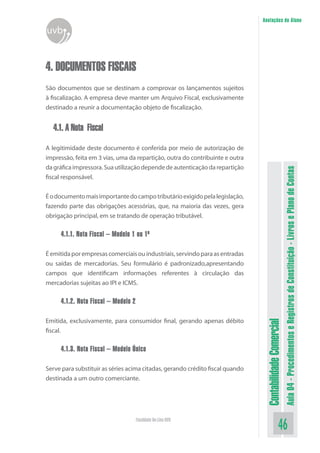 Anotações do Aluno
uvb


4. DOCUMENTOS FISCAIS
São documentos que se destinam a comprovar os lançamentos sujeitos
à fiscalização. A empresa deve manter um Arquivo Fiscal, exclusivamente
destinado a reunir a documentação objeto de fiscalização.


  4.1. A Nota Fiscal

A legitimidade deste documento é conferida por meio de autorização de
impressão, feita em 3 vias, uma da repartição, outra do contribuinte e outra
da gráfica impressora. Sua utilização depende de autenticação da repartição




                                                                                                          Aula 04 - Procedimentos e Registros de Constituição - Livros e Plano de Contas
fiscal responsável.


É o documento mais importante do campo tributário exigido pela legislação,
fazendo parte das obrigações acessórias, que, na maioria das vezes, gera
obrigação principal, em se tratando de operação tributável.

     4.1.1. Nota Fiscal – Modelo 1 ou 1ª

É emitida por empresas comerciais ou industriais, servindo para as entradas
ou saídas de mercadorias. Seu formulário é padronizado,apresentando
campos que identificam informações referentes à circulação das
mercadorias sujeitas ao IPI e ICMS.

     4.1.2. Nota Fiscal – Modelo 2

Emitida, exclusivamente, para consumidor final, gerando apenas débito
                                                                                Contabilidade Comercial



fiscal.

     4.1.3. Nota Fiscal – Modelo Único

Serve para substituir as séries acima citadas, gerando crédito fiscal quando
destinada a um outro comerciante.




                                     Faculdade On-Line UVB
                                                                                                 46
 