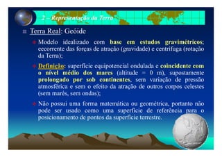 22 –– Representação da TerraRepresentação da Terra
Terra Real: Geóide
Modelo idealizado com base em estudos gravimétricos;Modelo idealizado com base em estudos gravimétricos;
eecorrente das forças de atração (gravidade) e centrífuga (rotação
da Terra);
Definição: superfície equipotencial ondulada e coincidente com
o nível médio dos mares (altitude = 0 m), supostamente
l d b ti t i ã d ãprolongado por sob continentes, sem variação de pressão
atmosférica e sem o efeito da atração de outros corpos celestes
(sem marés, sem ondas);( , );
Não possui uma forma matemática ou geométrica, portanto não
pode ser usado como uma superfície de referência para o
posicionamento de pontos da superfície terrestre.
 