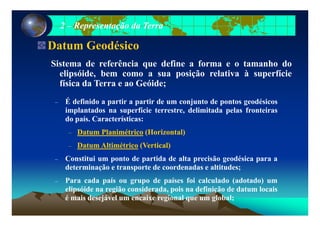 22 –– Representação da TerraRepresentação da Terra
Datum Geodésico
Si t d f ê i d fi f t h dSistema de referência que define a forma e o tamanho do
elipsóide, bem como a sua posição relativa à superfície
física da Terra e ao Geóide;;
– É definido a partir a partir de um conjunto de pontos geodésicos
implantados na superfície terrestre, delimitada pelas fronteirasp p , p
do país. Características:
–– DatumDatum PlanimétricoPlanimétrico (Horizontal)(Horizontal)
–– DatumDatum AltimétricoAltimétrico (Vertical)(Vertical)
– Constitui um ponto de partida de alta precisão geodésica para a
determinação e transporte de coordenadas e altitudes;
– Para cada país ou grupo de países foi calculado (adotado) um
elipsóide na região considerada pois na definição de datum locaiselipsóide na região considerada, pois na definição de datum locais
é mais desejável um encaixe regional que um global;
 