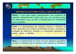 11 -- IntroduçãoIntrodução
DIFERENÇAS ENTRE PANTADIFERENÇAS ENTRE PANTA, CARTA E MAPA, CARTA E MAPA
Pl t é t l t d fí i dPlanta: é uma carta regular representando uma superfície de
extensão suficientemente restrita para que sua curvatura possa
ser desprezada e que, por isso, a escala possa ser considerada
Carta: é a representação dos aspectos naturais e artificiais da
como constante. Escalas 1:10.000 ou maiores
Carta: é a representação dos aspectos naturais e artificiais da
Terra, destinada a fins práticos da atividade humana, permitindo a
avaliação de distâncias, direções e a localização geográfica de
pontos áreas e detalhes Escalas 1:10 000 (exclusive) atépontos, áreas e detalhes. Escalas 1:10.000 (exclusive) até
1:1.000.000
Mapa: é a representação da Terra nos seus aspectos geográficos
naturais ou artificiais que se destina a fins culturais ou ilustrativos.
Escalas 1:10 000 000 ou menoresEscalas 1:10.000.000 ou menores.
 