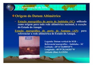 22 –– Representação da TerraRepresentação da Terra
Origem do Datum Altimétrico
• Estação maregráfica do porto de Imbituba (SC): utilizada
como origem para toda rede altimétrica nacional, à exceçãog p , ç
do Estado do Amapá.
Estação maregráfica do porto de Santana (AP): para
f i d lti ét i d E t d d A áreferenciar a rede altimétrica do Estado do Amapá.
Legenda: Datum vertical do SGB –
Referencial maregráfico – Imbituba – SC
Latitude: -28º14’10,000520”S
Longitude: -48º39’20,146203”W
Altitude (Hm): 0,125254
 