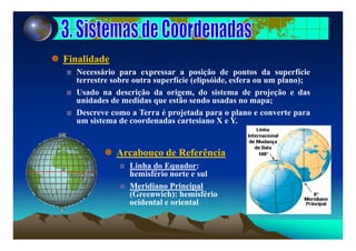 Finalidade
Necessário para expressar a posição de pontos da superfície
terrestre sobre outra superfície (elipsóide, esfera ou um plano);
Usado na descrição da origem, do sistema de projeção e das
unidades de medidas que estão sendo usadas no mapa;
Descreve como a Terra é projetada para o plano e converte para
um sistema de coordenadas cartesiano X e Y.
Arcabouço de ReferênciaArcabouço de Referência
Linha do Equador:
hemisfério norte e sul
Meridiano Principal
(Greenwich): hemisfério
ocidental e oriental
 