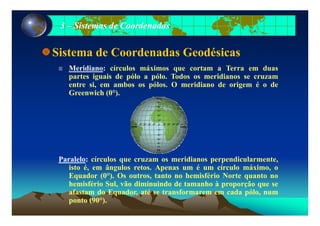 33 –– Sistemas de CoordenadasSistemas de Coordenadas
Sistema de Coordenadas Geodésicas
Meridiano: círculos máximos que cortam a Terra em duas
partes iguais de pólo a pólo. Todos os meridianos se cruzam
entre si, em ambos os pólos. O meridiano de origem é o de, p g
Greenwich (0°).
Paralelo: círculos que cruzam os meridianos perpendicularmente,
isto é, em ângulos retos. Apenas um é um círculo máximo, o
Equador (0°). Os outros, tanto no hemisfério Norte quanto no
hemisfério Sul, vão diminuindo de tamanho à proporção que se
f t d E d té t f d ólafastam do Equador, até se transformarem em cada pólo, num
ponto (90°).
 