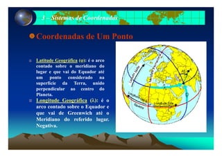 33 –– Sistemas de CoordenadasSistemas de Coordenadas
Coordenadas de Um Ponto
Latitude Geográfica (ϕ): é o arcoLatitude Geográfica (ϕ): é o arco
contado sobre o meridiano do
lugar e que vai do Equador até
um ponto considerado naum ponto considerado na
superfície da Terra, unido
perpendicular ao centro do
Planeta.
Longitude Geográfica (λ): é o
arco contado sobre o Equador e
que vai de Greenwich até oque vai de Greenwich até o
Meridiano do referido lugar.
Negativa.
 