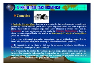 Conceito
Projeção Cartográfica: designa o processo de sistematicamente transformar
partes da Terra esférica para que sejam representadas em uma superfície
plana mantendo as relações espaciais. Este processo é obtido pelo uso de
Geometria e, mais comumente, por meio de Funções Matemáticas. Para se
obter essa correspondência são usados os Sistemas de Projeções Cartográficasobter essa correspondência são usados os Sistemas de Projeções Cartográficas
(mais de 250 tipos).
Através dos sistemas de projeções os pontos os pontos notáveis da superfície da
Terra são transportados para um mapas, do modo mais fiel possível;
É necessário ao se fixar o sistema de projeção escolhido considerar a
finalidade da carta que se quer construir.a dade da ca ta que se que co st u .
O transporte de pontos da realidade para o mapa plano induz uma série de
incorreções gerando deformações (contrações ou extensões) que podem ser
mais ou menos controladas; nenhum dos sistemas de projeções existentes émais ou menos controladas; nenhum dos sistemas de projeções existentes é
perfeito, todos revelam certo grau de deformação.
 