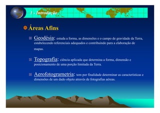 11 -- IntroduçãoIntrodução
Áreas Afins
Geodésia: estuda a forma, as dimensões e o campo de gravidade da Terra,
estabelecendo referenciais adequados e contribuindo para a elaboração deestabelecendo referenciais adequados e contribuindo para a elaboração de
mapas.
Topografia: ciência aplicada que determina a forma, dimensão e
posicionamento de uma porção limitada da Terra.
Aerofotogrametria: tem por finalidade determinar as características e
dimensões de um dado objeto através de fotografias aéreas.
 