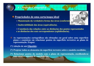 44 –– Projeção CartográficaProjeção Cartográfica
Propriedades de uma carta/mapa idealp p
ManutençãoManutenção dada verdadeiraverdadeira formaforma dasdas áreasáreas (conformidade)(conformidade)..
InalterabilidadeInalterabilidade dasdas áreasáreas (equivalência)(equivalência)..InalterabilidadeInalterabilidade dasdas áreasáreas (equivalência)(equivalência)..
ConstânciaConstância dasdas relaçõesrelações entreentre asas distânciasdistâncias dosdos pontospontos representadosrepresentados
ee asas distânciasdistâncias dosdos seusseus correspondentescorrespondentes (eqüidistância)(eqüidistância)..
AsAs representaçõesrepresentações cartográficascartográficas sãosão efetuadasefetuadas emem geralgeral sobresobre umauma superfíciesuperfície
planaplana ee consistemconsistem emem relacionarrelacionar pontospontos dada superfíciesuperfície terrestresterrestres aoao planoplano dedeplanaplana ee consistemconsistem emem relacionarrelacionar pontospontos dada superfíciesuperfície terrestresterrestres aoao planoplano dede
representaçãorepresentação.. EtapasEtapas::
11º)º) AdoçãoAdoção dede umum ElipsóideElipsóide;;
22º)º) ProjetarProjetar todostodos osos elementoselementos dada superfíciesuperfície terrestreterrestre sobresobre oo modelomodelo escolhidoescolhido;;
33º)º) RelacionarRelacionar pontospontos dodo modelomodelo comcom oo planoplano dede representação,representação, escolhendoescolhendo--sese
ll i ti t dd d dd dumauma escalaescala ee sistemasistema dede coordenadascoordenadas..
 