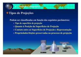44 –– Projeção CartográficaProjeção Cartográfica
Tipos de ProjeçõesTipos de Projeções
Podem ser classificadas em função dos seguintes parâmetros:
Tipo de superfície de projeçãoTipo de superfície de projeção
Quanto à Posição da Superfícies de ProjeçãoQuanto à Posição da Superfícies de Projeção
Contato entre as Superfícies de Projeção e RepresentaçãoContato entre as Superfícies de Projeção e Representação
Propriedades/feições preservadas no processo de projeçãoPropriedades/feições preservadas no processo de projeção
 