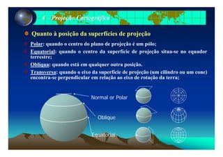 44 –– Projeção CartográficaProjeção Cartográfica
P l d t d l d j ã é ól
Quanto à posição da superfícies de projeçãoQuanto à posição da superfícies de projeção
Polar: quando o centro do plano de projeção é um pólo;
Equatorial: quando o centro da superfície de projeção situa-se no equador
terrestre;
Oblíqua: quando está em qualquer outra posição.
Transversa: quando o eixo da superfície de projeção (um cilindro ou um cone)
encontra-se perpendicular em relação ao eixo de rotação da terra;encontra se perpendicular em relação ao eixo de rotação da terra;
No mal o PolaNormal or Polar
Oblique
Equatorial
 