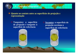 44 –– Projeção CartográficaProjeção Cartográfica
Quanto ao contato entre as superfícies de projeção eQuanto ao contato entre as superfícies de projeção e
representaçãorepresentação
Tangentes: a superfície
de projeção é tangente à
superfície de referência
Secantes: a superfície de
projeção secciona a
superfície de referênciasuperfície de referência superfície de referência
 