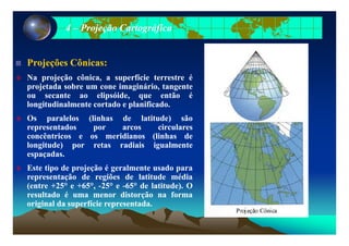 44 –– Projeção CartográficaProjeção Cartográfica
Projeções Cônicas:Projeções Cônicas:j çj ç
NaNa projeçãoprojeção cônica,cônica, aa superfíciesuperfície terrestreterrestre éé
projetadaprojetada sobresobre umum conecone imaginário,imaginário, tangentetangente
ouou secantesecante aoao elipsóideelipsóide queque entãoentão ééouou secantesecante aoao elipsóide,elipsóide, queque entãoentão éé
longitudinalmentelongitudinalmente cortadocortado ee planificadoplanificado..
OsOs paralelosparalelos (linhas(linhas dede latitude)latitude) sãosão
representadosrepresentados porpor arcosarcos circularescirculares
concêntricosconcêntricos ee osos meridianosmeridianos (linhas(linhas dede
longitude)longitude) porpor retasretas radiaisradiais igualmenteigualmente
espaçadasespaçadas..
EsteEste tipotipo dede projeçãoprojeção éé geralmentegeralmente usadousado parapara
representaçãorepresentação dede regiõesregiões dede latitudelatitude médiamédiarepresentaçãorepresentação dede regiõesregiões dede latitudelatitude médiamédia
(entre(entre ++2525°° ee ++6565°°,, --2525°° ee --6565°° dede latitude)latitude).. OO
resultadoresultado éé umauma menormenor distorçãodistorção nana formaforma
originaloriginal dada superfíciesuperfície representadarepresentada..gg pp pp
 