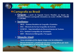 11 -- IntroduçãoIntrodução
Cartografia no Brasil
Origem: a partir da Segunda Guerra Mundial em função dosOrigem: a partir da Segunda Guerra Mundial, em função dos
interesses militares (cartografia sistemática em escala 1:50.000, 1:100.000
e 1:250.000).
I tit tInstitutos:
IBGE – Instituto Brasileiro de Geografia e Estatística
DSG – Diretoria do Serviço Geográfico do ExércitoDSG – Diretoria do Serviço Geográfico do Exército
SUDENE – Superintendência do Desenvolvimento do Nordeste
ICA – Instituto Cartográfico da Aeronáutica
DHN – Diretoria de Hidrografia e Navegação
Situação Atual:
ÁÁrea estratégica já há algum tempo sem investimentos;
Desenvolvimento e atualização de bases cartográficas por meio
de computadores (Cartografia Digital).p ( g g )
 
