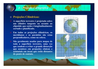 44 –– Projeção CartográficaProjeção Cartográfica
Projeções Cilíndricas:Projeções Cilíndricas:
A superfície terrestre é projetada sobre
um cilindro tangente ou secante ao
elipsóide que então é longitudinalmenteelipsóide que então é longitudinalmente
cortado e planificado.
Em todas as projeções cilíndricas, os
idi l l ã tmeridianos e os paralelos são retas
perpendiculares, como na esfera.
São geralmente usadas para mapas deg p p
toda a superfície terrestre, uma vez
que tendem a evitar a grande distorção
que acontece em projeções cônicas e
azimutais em áreas que estão distantes
do ponto de contato.
 