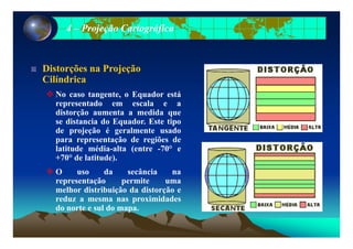44 –– Projeção CartográficaProjeção Cartográfica
Distorções na ProjeçãoDistorções na ProjeçãoDistorções na ProjeçãoDistorções na Projeção
CilíndricaCilíndrica
No caso tangente, o Equador estáNo caso tangente, o Equador está
representado em escala e a
distorção aumenta a medida que
se distancia do Equador. Este tipoq p
de projeção é geralmente usado
para representação de regiões de
latitude média-alta (entre -70° e(
+70° de latitude).
O uso da secância na
representação permite umarepresentação permite uma
melhor distribuição da distorção e
reduz a mesma nas proximidades
do norte e sul do mapado norte e sul do mapa.
 