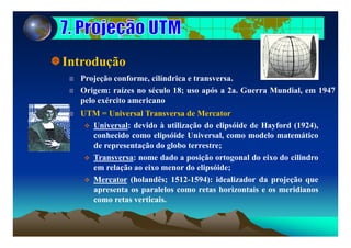 Introduçãoç
Projeção conforme, cilíndrica e transversa.
Origem: raízes no século 18; uso após a 2a. Guerra Mundial, em 1947
pelo exército americano
UTM = Universal Transversa de Mercator
U i l d id à tili ã d li óid d H f d (1924)Universal: devido à utilização do elipsóide de Hayford (1924),
conhecido como elipsóide Universal, como modelo matemático
de representação do globo terrestre;
Transversa: nome dado a posição ortogonal do eixo do cilindro
em relação ao eixo menor do elipsóide;
Mercator (holandês; 1512-1594): idealizador da projeção queMercator (holandês; 1512-1594): idealizador da projeção que
apresenta os paralelos como retas horizontais e os meridianos
como retas verticais.
 