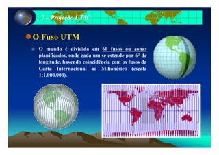 77 –– Projeção UTMProjeção UTM
O Fuso UTM
O mundo é dividido em 60 fusos ou zonas
planificados, onde cada um se estende por 6° de
longitude, havendo coincidência com os fusos da
Carta Internacional ao Milionésico (escala
1:1.000.000).)
 