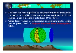 77 –– Projeção UTMProjeção UTM
O sistema usa como superfície de projeção 60 cilindros transversos
e secantes ao elipsóide, cada um com uma amplitude de 6° em
longitude e tem como limites as latitudes 80° N e 80° S.
A i d l d f õ t it iAcima desses valores, as deformações se acentuam muito, assim
para os pólos, usa-se a Projeção Universal Polar Estereográfica
(UPS).(UPS).
 