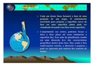 77 –– Projeção UTMProjeção UTM
Cada um destes fusos formará a base de uma
projeção de um mapa. O achatamento
necessário para projetar a superfície curva do
fuso em uma superfície plana pode serp p p
visualizado forçando esta faixa nesta superfície.
Comprimindo seu centro, podemos forçar a
faixa a ficar plana até tocar totalmente a
superfície lisa. Esta ação de planificação resulta
em uma distorção leve das característicasem uma distorção leve das características
geográficas dentro deste fuso. Mas, sendo o fuso
relativamente estreito, a distorção é pequena e
d i d l i i d á i dpode ser ignorada pela maioria dos usuários de
mapas.
 
