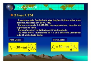 77 –– Projeção UTMProjeção UTM
O Fuso UTM
• Propostos pela Conferência das Nações Unidas sobre este
assunto, realizada em Bonn, 1962
C t l 1 1 000 000 t õ d• Cartas em escala 1:1.000.000, que representam porções da
superfície da Terra
• Dimensões de 4o de latitude por 6o de longitude.
60 f d 6o d d 1 30 à t d G i h• 60 fusos de 6o, numerados de 1 a 30 à oeste de Greenwich
e de 31 a 60 à leste deste.
P L tP O t Para Leste:Para Oeste:
[ ]f λ
1
int30 +=[ ]f λ
1
i t30 [ ]ppf λ
6
int30 +=[ ]ppf λ
6
int30 −=
 