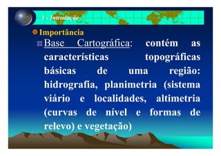 11 -- IntroduçãoIntrodução
Importância
Base Cartográfica: contém asBase Cartográfica: contém as
características topográficasp g
básicas de uma região:
hidrografia, planimetria (sistema
iá i l lid d lti t iviário e localidades, altimetria
(curvas de nível e formas de(curvas de nível e formas de
relevo) e vegetação)) g ç )
 