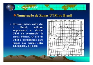 77 –– Projeção UTMProjeção UTM
Numeração de Zonas UTM no Brasil
Diversos países, entre elesp ,
o Brasil, utilizam
amplamente o sistema
UTM na construção de
cartas básicas. O uso da
UTM é normalizado paraUTM é normalizado para
mapas nas escalas entre
1:1.000.000 e 1:10.000.
 