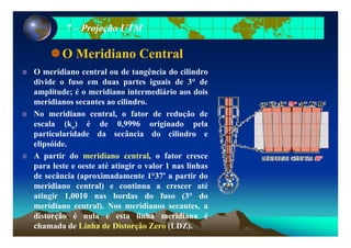 77 –– Projeção UTMProjeção UTM
O Meridiano Central
O meridiano central ou de tangência do cilindro
divide o fuso em duas partes iguais de 3° de
amplitude; é o meridiano intermediário aos doisp ;
meridianos secantes ao cilindro.
No meridiano central, o fator de redução de
escala (k ) é de 0 9996 originado pelaescala (ko) é de 0,9996 originado pela
particularidade da secância do cilindro e
elipsóide.
A partir do meridiano central, o fator cresce
para leste e oeste até atingir o valor 1 nas linhas
de secância (aproximadamente 1°37' a partir dop p
meridiano central) e continua a crescer até
atingir 1,0010 nas bordas do fuso (3° do
meridiano central). Nos meridianos secantes, ameridiano central). Nos meridianos secantes, a
distorção é nula e esta linha meridiana é
chamada de Linha de Distorção Zero (LDZ).
 