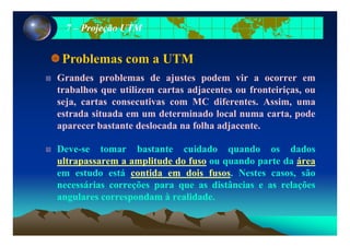 77 –– Projeção UTMProjeção UTM
Problemas com a UTM
Grandes problemas de ajustes podem vir a ocorrer em
trabalhos que utilizem cartas adjacentes ou fronteiriças, ou
seja, cartas consecutivas com MC diferentes. Assim, uma
estrada situada em um determinado local numa carta, pode
b t t d l d f lh dj taparecer bastante deslocada na folha adjacente.
Deve-se tomar bastante cuidado quando os dadosDeve se tomar bastante cuidado quando os dados
ultrapassarem a amplitude do fuso ou quando parte da área
em estudo está contida em dois fusos. Nestes casos, são
necessárias correções para que as distâncias e as relações
angulares correspondam à realidade.
 