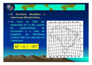 O Território Brasileiro é
coberto por 08 (oito) fusoscoberto por 08 (oito) fusos.
Os fusos da CIM são
numerados de 1 a 60 a partirnumerados de 1 a 60, a partir
do antimeridiano de
Greenwich e o valor da
longitude do Meridiano
Central (MC) de cada fuso (f)
é d dé dado por:
o
fMf 1836 −= fMf 183.6
 
