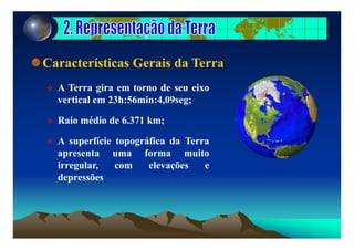 Características Gerais da Terra
A Terra gira em torno de seu eixo
i l 23h 56 i 4 09vertical em 23h:56min:4,09seg;
Raio médio de 6.371 km;;
A superfície topográfica da Terra
apresenta uma forma muitoapresenta uma forma muito
irregular, com elevações e
depressõesp
 