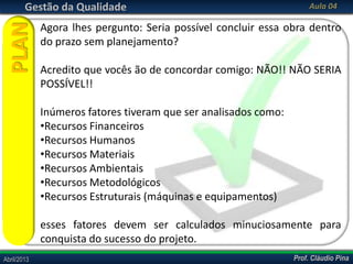 Prof. Cláudio PinaAbril/2013 Prof. Cláudio PinaAbril/2013
Gestão da Qualidade Aula 04
Agora lhes pergunto: Seria possível concluir essa obra dentro
do prazo sem planejamento?
Acredito que vocês ão de concordar comigo: NÃO!! NÃO SERIA
POSSÍVEL!!
Inúmeros fatores tiveram que ser analisados como:
•Recursos Financeiros
•Recursos Humanos
•Recursos Materiais
•Recursos Ambientais
•Recursos Metodológicos
•Recursos Estruturais (máquinas e equipamentos)
esses fatores devem ser calculados minuciosamente para
conquista do sucesso do projeto.
PLAN
 