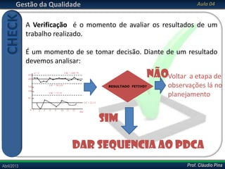 Prof. Cláudio PinaAbril/2013 Prof. Cláudio PinaAbril/2013
Gestão da Qualidade Aula 04
A Verificação é o momento de avaliar os resultados de um
trabalho realizado.
É um momento de se tomar decisão. Diante de um resultado
devemos analisar:
CHECK
n = 2
450
LSC = 449,79
400
LIC = 362,84
350
100
50
LSC = 75,55
LC = 23,13
dia1 2 3 4 9 10 11 120
RESULTADO FETIVO?
SIM
Dar sequencia ao PDCA
nãoVoltar a etapa de
observações lá no
planejamento
 