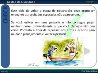 Prof. Cláudio PinaAbril/2013 Prof. Cláudio PinaAbril/2013
Gestão da Qualidade Aula 04
Esse ciclo de voltar a etapa de observação deve acontecer
enquanto os resultados esperados não aparecerem.
Se você estiver em uma pescaria e não consegue pegar
nenhum peixe, provavelmente o que você planejou não deu
certo. Portanto é hora de repensar nos erros e acertos para
mudar o planejamento e voltar à pescaria.
CHECK
Imagem 02
Fonte: vide rodapé
 