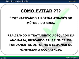 Prof. Cláudio PinaAbril/2013 Prof. Cláudio PinaAbril/2013
Gestão da Qualidade Aula 04
COMO EVITAR ???
SISTEMATIZANDO A ROTINA ATRAVÉS DO
MÉTODO DO SDCA.
REALIZANDO O TRATAMENTO ADEQUADO DA
ANOMALIA, BUSCANDO ATUAR NA CAUSA
FUNDAMENTAL DE FORMA A ELIMINAR OU
MINIMIZAR A OCORRÊNCIA.
 
