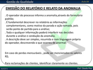 Prof. Cláudio PinaAbril/2013 Prof. Cláudio PinaAbril/2013
Gestão da Qualidade Aula 04
. O operador do processo informa a anomalia,através do formulário
padrão;
. É fundamental descrever no relatório as informações
complementares, como motivo da parada e ação tomada, pois
serão ponto de partida para a análise;
. Toda e qualquer informação poderá interferir nas decisões
durante a análise e condução da anomalia.
. A descrição deve ser simples, resumida e com linguagem própria
do operador, descrevendo o que ocorreu de anormal;
Em caso de perdas mensuráveis , pode ser mencionados os valores
R$;
Para reclamações de clientes, identificar claramente os clientes.
EMISSÃO DO RELATÓRIO E RELATO DA ANOMALIA
 