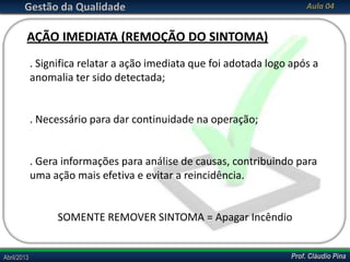 Prof. Cláudio PinaAbril/2013 Prof. Cláudio PinaAbril/2013
Gestão da Qualidade Aula 04
. Significa relatar a ação imediata que foi adotada logo após a
anomalia ter sido detectada;
. Necessário para dar continuidade na operação;
. Gera informações para análise de causas, contribuindo para
uma ação mais efetiva e evitar a reincidência.
SOMENTE REMOVER SINTOMA = Apagar Incêndio
AÇÃO IMEDIATA (REMOÇÃO DO SINTOMA)
 