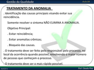 Prof. Cláudio PinaAbril/2013 Prof. Cláudio PinaAbril/2013
Gestão da Qualidade Aula 04
. Identificação das causas principais visando evitar sua
reincidência.
Somente resolver o sintoma NÃO ELIMINA A ANOMALIA.
Objetivo Principal:
. Evitar reincidência;
. Evitar anomalias crônicas;
. Bloqueio das causas.
. O tratamento deve ser feito pelo responsável pelo processo, no
local da ocorrência quando possível, envolvendo o maior número
de pessoas que conheçam o processo.
. O tratamento deve ser o mais rápido possível.
TRATAMENTO DA ANOMALIA
 