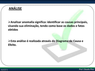 Prof. Cláudio PinaAbril/2013
Analisar anomalia significa: identificar as causas principais,
visando sua eliminação, tendo como base os dados e fatos
obtidos
Esta análise é realizada através do Diagrama de Causa e
Efeito.
ANÁLISE
 
