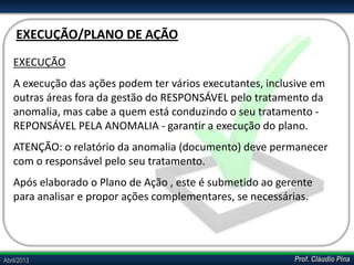 Prof. Cláudio PinaAbril/2013
EXECUÇÃO
A execução das ações podem ter vários executantes, inclusive em
outras áreas fora da gestão do RESPONSÁVEL pelo tratamento da
anomalia, mas cabe a quem está conduzindo o seu tratamento -
REPONSÁVEL PELA ANOMALIA - garantir a execução do plano.
ATENÇÃO: o relatório da anomalia (documento) deve permanecer
com o responsável pelo seu tratamento.
Após elaborado o Plano de Ação , este é submetido ao gerente
para analisar e propor ações complementares, se necessárias.
EXECUÇÃO/PLANO DE AÇÃO
 