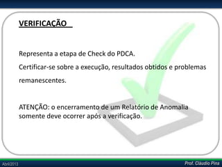 Prof. Cláudio PinaAbril/2013
Representa a etapa de Check do PDCA.
Certificar-se sobre a execução, resultados obtidos e problemas
remanescentes.
ATENÇÃO: o encerramento de um Relatório de Anomalia
somente deve ocorrer após a verificação.
VERIFICAÇÃO
 
