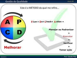 Prof. Cláudio PinaAbril/2013 Prof. Cláudio PinaAbril/2013
Gestão da Qualidade Aula 04
Este é o MÉTODO da qual me refiro...
Planejar ou Padronizar
+
Executar
+
Verificar
+
Tomar ação
P Lan Do+ Check+ A ction =+
A P
C D
Melhorar
 