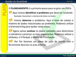 Prof. Cláudio PinaAbril/2013 Prof. Cláudio PinaAbril/2013
Gestão da Qualidade Aula 04
O PLANEJAMENTO é o primeiro passo para se girar um PDCA.
1º Aqui iremos identificar o problema que deve ser resolvido
Exemplo: Aumentar o número de leitos no hotel.
2º Iremos observar o problema. Aqui é hora de coletar o
máximo de dados relacionados ao problema. Podemos utilizar
o brainstorming para ajudar nesta etapa.
3º Agora vamos analisar os dados coletados para determinar
a relevância e priorizar as mais importantes. Podemos utilizar o
Ishikawa, o 5 Porquê, a Matriz de Priorização ...
4º Por fim faremos um plano de ação de acordo com a
ferramenta descrita na aula anterior.
PLAN
 
