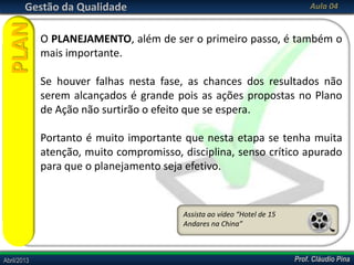 Prof. Cláudio PinaAbril/2013 Prof. Cláudio PinaAbril/2013
Gestão da Qualidade Aula 04
O PLANEJAMENTO, além de ser o primeiro passo, é também o
mais importante.
Se houver falhas nesta fase, as chances dos resultados não
serem alcançados é grande pois as ações propostas no Plano
de Ação não surtirão o efeito que se espera.
Portanto é muito importante que nesta etapa se tenha muita
atenção, muito compromisso, disciplina, senso crítico apurado
para que o planejamento seja efetivo.
PLAN
Assista ao vídeo “Hotel de 15
Andares na China”
 