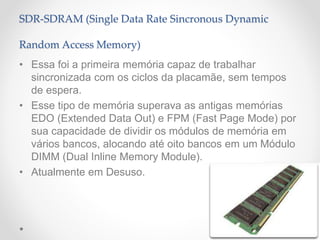 SDR-SDRAM (Single Data Rate Sincronous Dynamic
Random Access Memory)
• Essa foi a primeira memória capaz de trabalhar
sincronizada com os ciclos da placamãe, sem tempos
de espera.
• Esse tipo de memória superava as antigas memórias
EDO (Extended Data Out) e FPM (Fast Page Mode) por
sua capacidade de dividir os módulos de memória em
vários bancos, alocando até oito bancos em um Módulo
DIMM (Dual Inline Memory Module).
• Atualmente em Desuso.
 