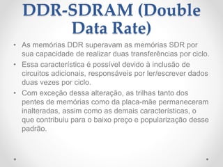 DDR-SDRAM (Double
Data Rate)
• As memórias DDR superavam as memórias SDR por
sua capacidade de realizar duas transferências por ciclo.
• Essa característica é possível devido à inclusão de
circuitos adicionais, responsáveis por ler/escrever dados
duas vezes por ciclo.
• Com exceção dessa alteração, as trilhas tanto dos
pentes de memórias como da placa-mãe permaneceram
inalteradas, assim como as demais características, o
que contribuiu para o baixo preço e popularização desse
padrão.
 