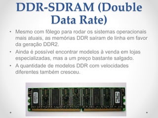 DDR-SDRAM (Double
Data Rate)
• Mesmo com fôlego para rodar os sistemas operacionais
mais atuais, as memórias DDR saíram de linha em favor
da geração DDR2.
• Ainda é possível encontrar modelos à venda em lojas
especializadas, mas a um preço bastante salgado.
• A quantidade de modelos DDR com velocidades
diferentes também cresceu.
 