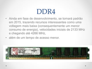 DDR4
• Ainda em fase de desenvolvimento, se tornará padrão
em 2015, trazendo recursos interessantes como uma
voltagem mais baixa (consequentemente um menor
consumo de energia), velocidades iniciais de 2133 MHz
e chegando até 4266 MHz,
• além de um tempo de acesso menor.
 